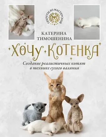 Катерина Тимошенина Хочу котенка. Создание реалистичных котят в технике сухого валяния