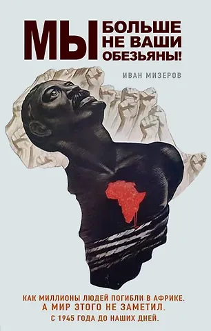 Мизеров Иван Игоревич Мы больше не ваши обезьяны! Как миллионы людей погибли в Африке, а мир этого не заметил. С 1945 года до наших дней